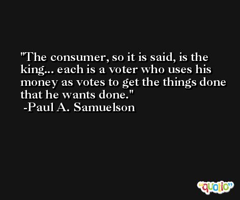 The consumer, so it is said, is the king... each is a voter who uses his money as votes to get the things done that he wants done. -Paul A. Samuelson