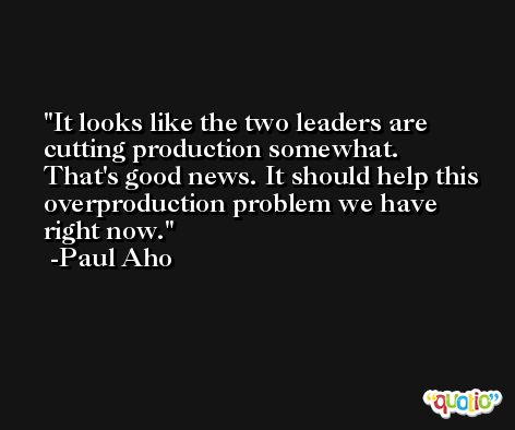 It looks like the two leaders are cutting production somewhat. That's good news. It should help this overproduction problem we have right now. -Paul Aho