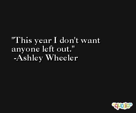 This year I don't want anyone left out. -Ashley Wheeler