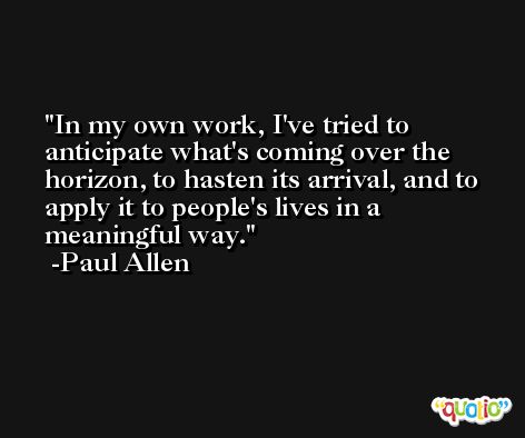 In my own work, I've tried to anticipate what's coming over the horizon, to hasten its arrival, and to apply it to people's lives in a meaningful way. -Paul Allen