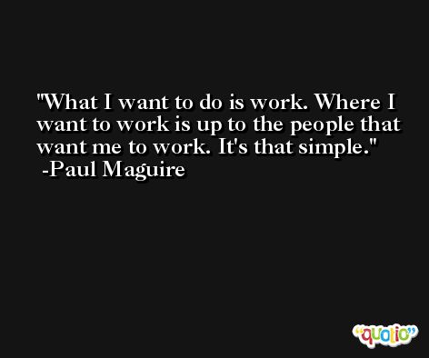 What I want to do is work. Where I want to work is up to the people that want me to work. It's that simple. -Paul Maguire