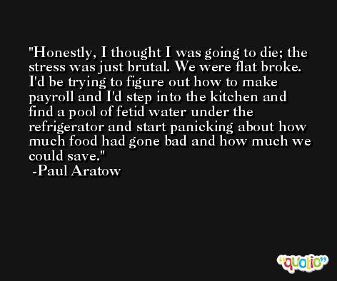 Honestly, I thought I was going to die; the stress was just brutal. We were flat broke. I'd be trying to figure out how to make payroll and I'd step into the kitchen and find a pool of fetid water under the refrigerator and start panicking about how much food had gone bad and how much we could save. -Paul Aratow