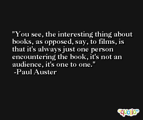 You see, the interesting thing about books, as opposed, say, to films, is that it's always just one person encountering the book, it's not an audience, it's one to one. -Paul Auster