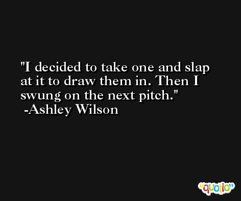 I decided to take one and slap at it to draw them in. Then I swung on the next pitch. -Ashley Wilson