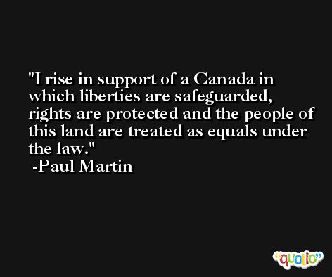 I rise in support of a Canada in which liberties are safeguarded, rights are protected and the people of this land are treated as equals under the law. -Paul Martin