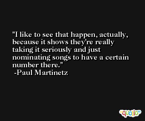 I like to see that happen, actually, because it shows they're really taking it seriously and just nominating songs to have a certain number there. -Paul Martinetz