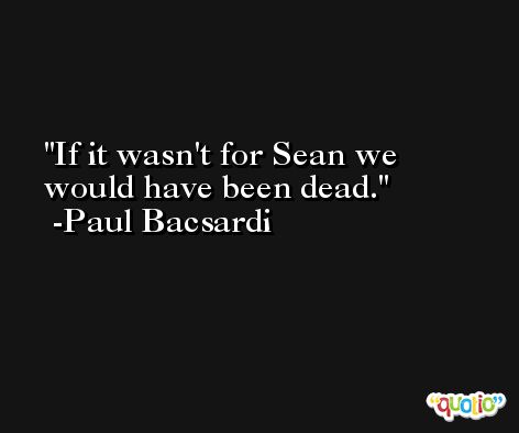 If it wasn't for Sean we would have been dead. -Paul Bacsardi