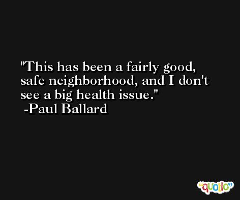 This has been a fairly good, safe neighborhood, and I don't see a big health issue. -Paul Ballard
