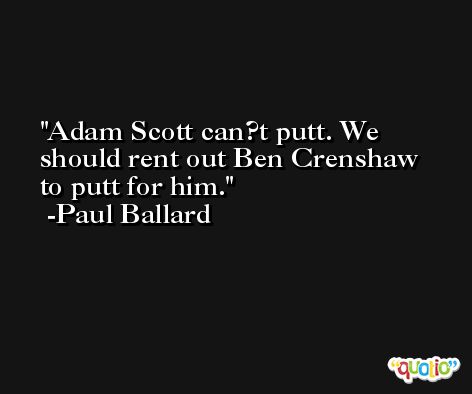 Adam Scott can?t putt. We should rent out Ben Crenshaw to putt for him. -Paul Ballard