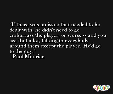 If there was an issue that needed to be dealt with, he didn't need to go embarrass the player, or worse -- and you see that a lot, talking to everybody around them except the player. He'd go to the guy. -Paul Maurice
