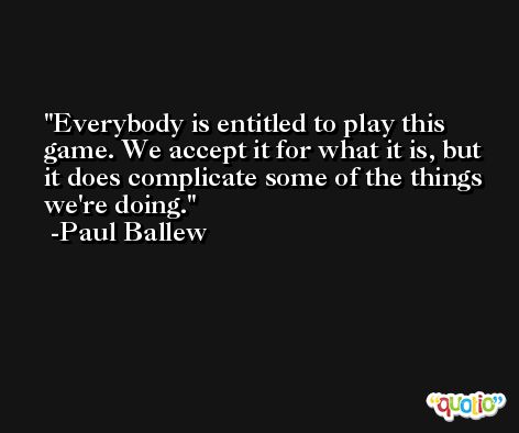 Everybody is entitled to play this game. We accept it for what it is, but it does complicate some of the things we're doing. -Paul Ballew