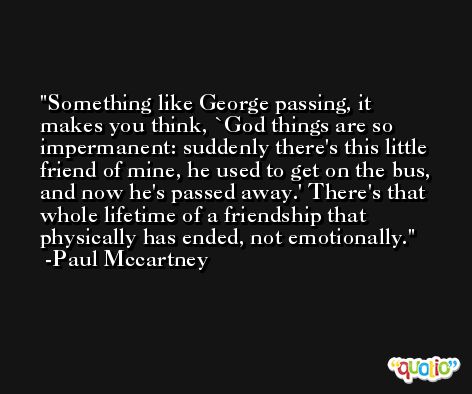 Something like George passing, it makes you think, `God things are so impermanent: suddenly there's this little friend of mine, he used to get on the bus, and now he's passed away.' There's that whole lifetime of a friendship that physically has ended, not emotionally. -Paul Mccartney