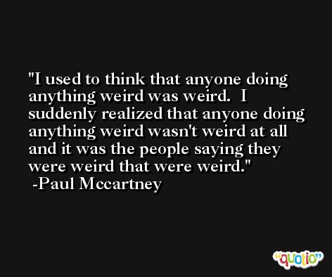 I used to think that anyone doing anything weird was weird.  I suddenly realized that anyone doing anything weird wasn't weird at all and it was the people saying they were weird that were weird. -Paul Mccartney