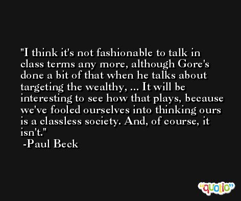I think it's not fashionable to talk in class terms any more, although Gore's done a bit of that when he talks about targeting the wealthy, ... It will be interesting to see how that plays, because we've fooled ourselves into thinking ours is a classless society. And, of course, it isn't. -Paul Beck