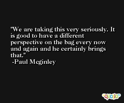 We are taking this very seriously. It is good to have a different perspective on the bag every now and again and he certainly brings that. -Paul Mcginley