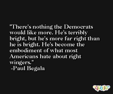 There's nothing the Democrats would like more. He's terribly bright, but he's more far right than he is bright. He's become the embodiment of what most Americans hate about right wingers. -Paul Begala