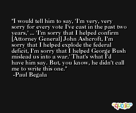 I would tell him to say, 'I'm very, very sorry for every vote I've cast in the past two years,' ... 'I'm sorry that I helped confirm [Attorney General] John Ashcroft, I'm sorry that I helped explode the federal deficit, I'm sorry that I helped George Bush mislead us into a war.' That's what I'd have him say. But, you know, he didn't call me to write this one. -Paul Begala