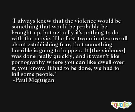 I always knew that the violence would be something that would be probably be brought up, but actually it's nothing to do with the movie. The first two minutes are all about establishing fear, that something horrible is going to happen. It [the violence] was done really quickly, and it wasn't like pornography where you can like dwell over it, you know. It had to be done, we had to kill some people. -Paul Mcguigan