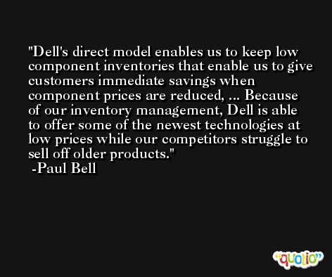Dell's direct model enables us to keep low component inventories that enable us to give customers immediate savings when component prices are reduced, ... Because of our inventory management, Dell is able to offer some of the newest technologies at low prices while our competitors struggle to sell off older products. -Paul Bell
