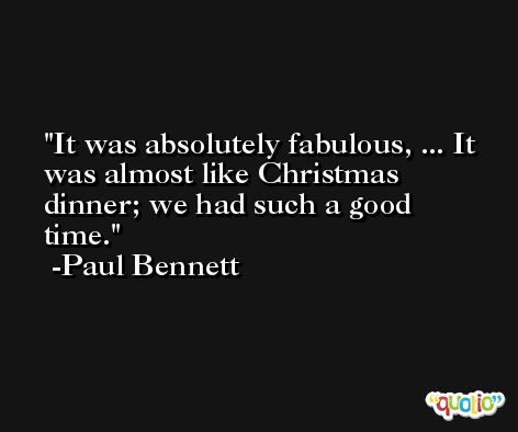 It was absolutely fabulous, ... It was almost like Christmas dinner; we had such a good time. -Paul Bennett
