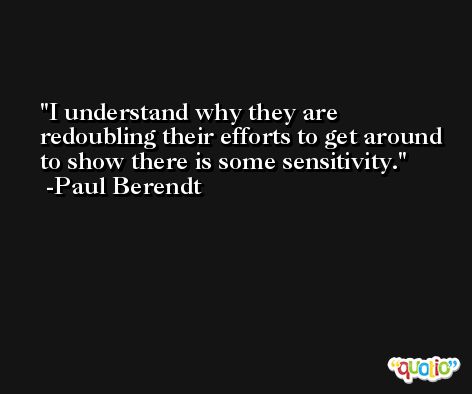 I understand why they are redoubling their efforts to get around to show there is some sensitivity. -Paul Berendt