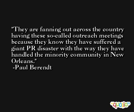 They are fanning out across the country having these so-called outreach meetings because they know they have suffered a giant PR disaster with the way they have handled the minority community in New Orleans. -Paul Berendt