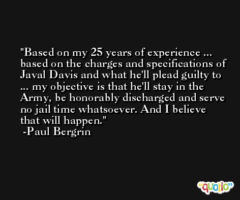 Based on my 25 years of experience ... based on the charges and specifications of Javal Davis and what he'll plead guilty to ... my objective is that he'll stay in the Army, be honorably discharged and serve no jail time whatsoever. And I believe that will happen. -Paul Bergrin