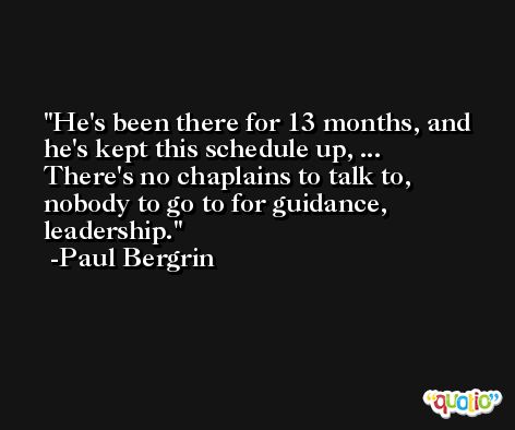 He's been there for 13 months, and he's kept this schedule up, ... There's no chaplains to talk to, nobody to go to for guidance, leadership. -Paul Bergrin