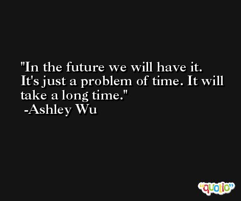 In the future we will have it. It's just a problem of time. It will take a long time. -Ashley Wu