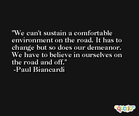 We can't sustain a comfortable environment on the road. It has to change but so does our demeanor. We have to believe in ourselves on the road and off. -Paul Biancardi