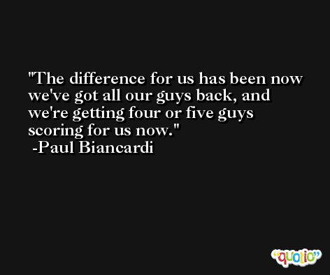 The difference for us has been now we've got all our guys back, and we're getting four or five guys scoring for us now. -Paul Biancardi