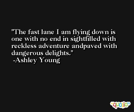 The fast lane I am flying down is one with no end in sightfilled with reckless adventure andpaved with dangerous delights. -Ashley Young
