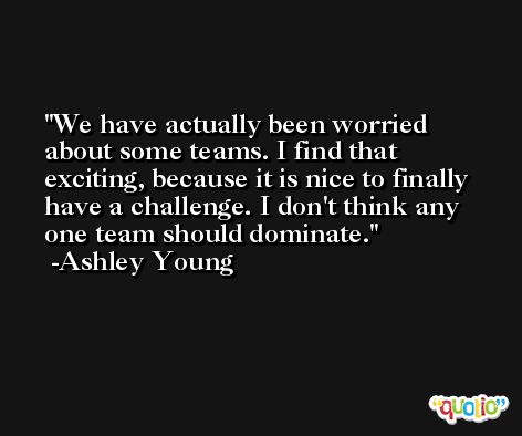 We have actually been worried about some teams. I find that exciting, because it is nice to finally have a challenge. I don't think any one team should dominate. -Ashley Young
