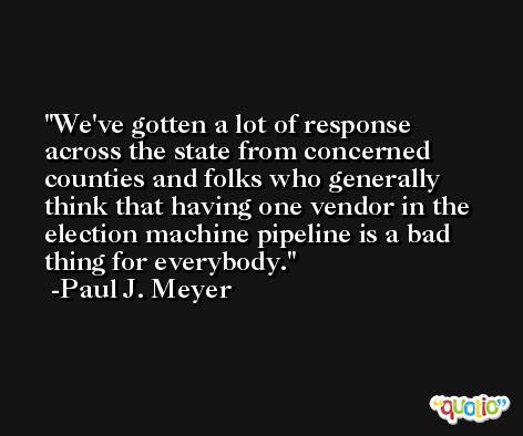 We've gotten a lot of response across the state from concerned counties and folks who generally think that having one vendor in the election machine pipeline is a bad thing for everybody. -Paul J. Meyer
