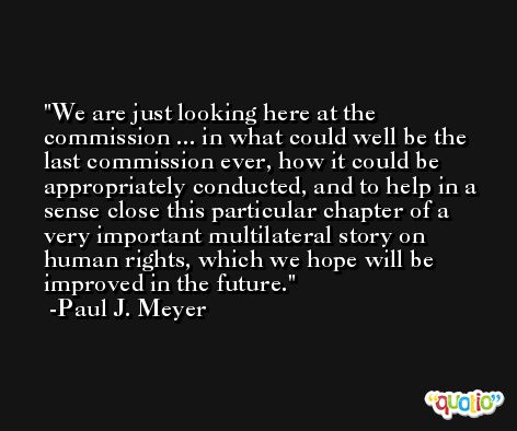 We are just looking here at the commission ... in what could well be the last commission ever, how it could be appropriately conducted, and to help in a sense close this particular chapter of a very important multilateral story on human rights, which we hope will be improved in the future. -Paul J. Meyer