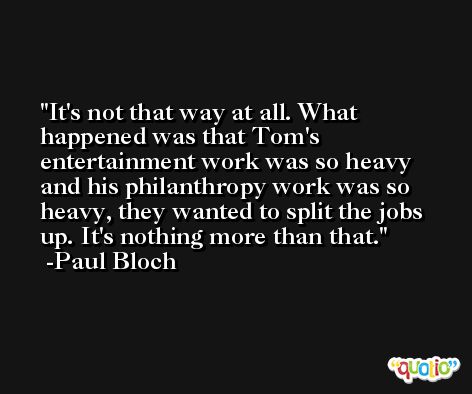 It's not that way at all. What happened was that Tom's entertainment work was so heavy and his philanthropy work was so heavy, they wanted to split the jobs up. It's nothing more than that. -Paul Bloch