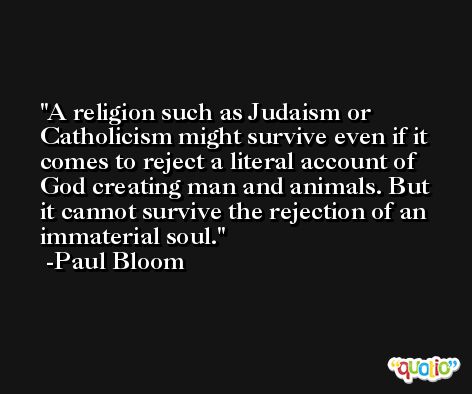 A religion such as Judaism or Catholicism might survive even if it comes to reject a literal account of God creating man and animals. But it cannot survive the rejection of an immaterial soul. -Paul Bloom