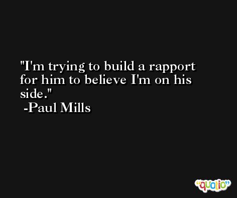 I'm trying to build a rapport for him to believe I'm on his side. -Paul Mills