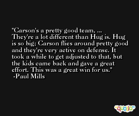 Carson's a pretty good team, ... They're a lot different than Hug is. Hug is so big; Carson flies around pretty good and they're very active on defense. It took a while to get adjusted to that, but the kids came back and gave a great effort. This was a great win for us. -Paul Mills