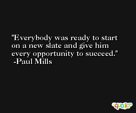 Everybody was ready to start on a new slate and give him every opportunity to succeed. -Paul Mills