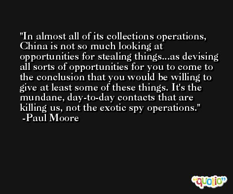 In almost all of its collections operations, China is not so much looking at opportunities for stealing things...as devising all sorts of opportunities for you to come to the conclusion that you would be willing to give at least some of these things. It's the mundane, day-to-day contacts that are killing us, not the exotic spy operations. -Paul Moore