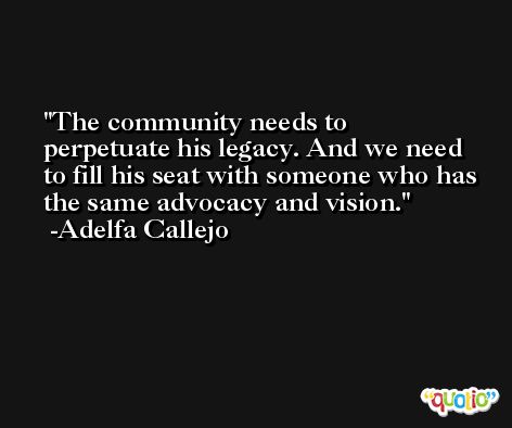 The community needs to perpetuate his legacy. And we need to fill his seat with someone who has the same advocacy and vision. -Adelfa Callejo