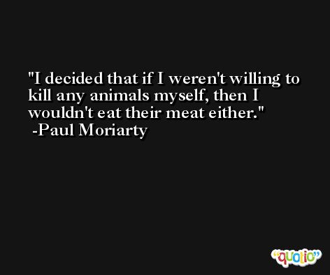 I decided that if I weren't willing to kill any animals myself, then I wouldn't eat their meat either. -Paul Moriarty