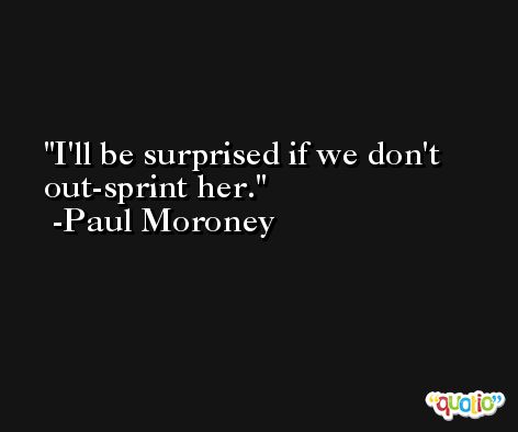 I'll be surprised if we don't out-sprint her. -Paul Moroney