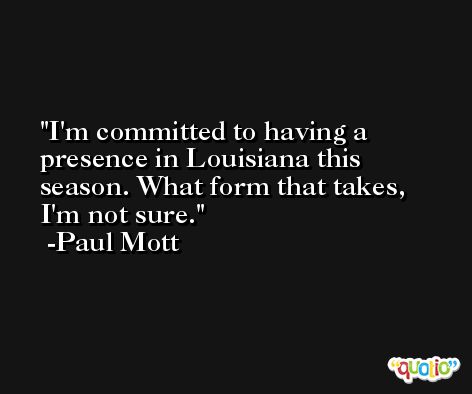 I'm committed to having a presence in Louisiana this season. What form that takes, I'm not sure. -Paul Mott