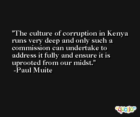 The culture of corruption in Kenya runs very deep and only such a commission can undertake to address it fully and ensure it is uprooted from our midst. -Paul Muite
