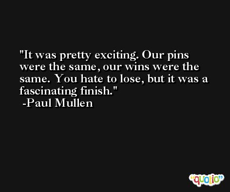 It was pretty exciting. Our pins were the same, our wins were the same. You hate to lose, but it was a fascinating finish. -Paul Mullen