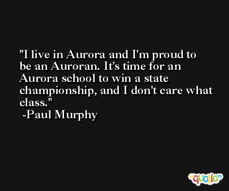 I live in Aurora and I'm proud to be an Auroran. It's time for an Aurora school to win a state championship, and I don't care what class. -Paul Murphy