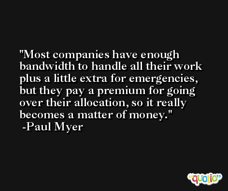 Most companies have enough bandwidth to handle all their work plus a little extra for emergencies, but they pay a premium for going over their allocation, so it really becomes a matter of money. -Paul Myer