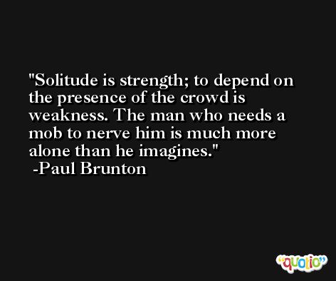 Solitude is strength; to depend on the presence of the crowd is weakness. The man who needs a mob to nerve him is much more alone than he imagines. -Paul Brunton